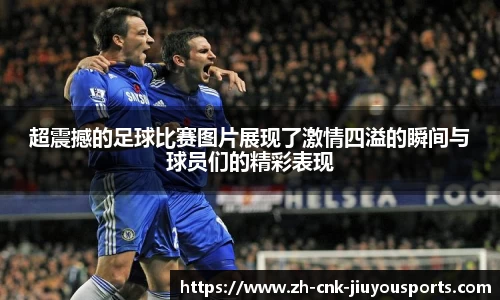 超震撼的足球比赛图片展现了激情四溢的瞬间与球员们的精彩表现