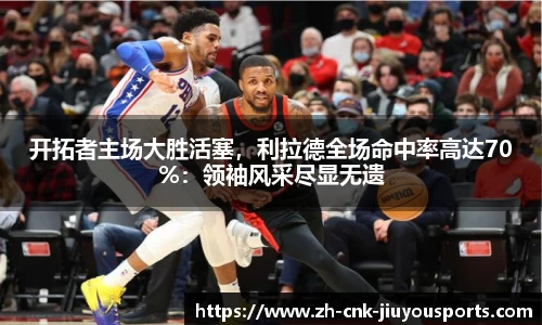 开拓者主场大胜活塞，利拉德全场命中率高达70%：领袖风采尽显无遗