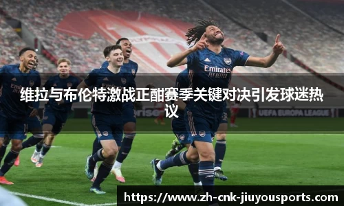 维拉与布伦特激战正酣赛季关键对决引发球迷热议