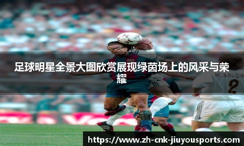 足球明星全景大图欣赏展现绿茵场上的风采与荣耀